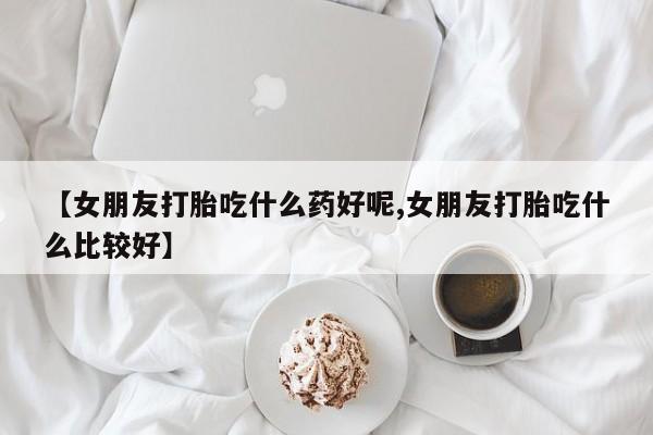 米非米索购买链接联系微信【女朋友打胎吃什么药好呢,女朋友打胎吃什么比较好】