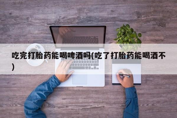米非米索购买链接联系微信吃完打胎药能喝啤酒吗(吃了打胎药能喝酒不)