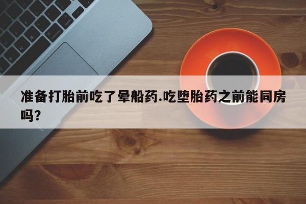 米非米索购买链接联系微信准备打胎前吃了晕船药.吃堕胎药之前能同房吗？