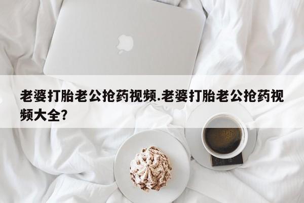 米非米索购买链接联系微信老婆打胎老公抢药视频.老婆打胎老公抢药视频大全？