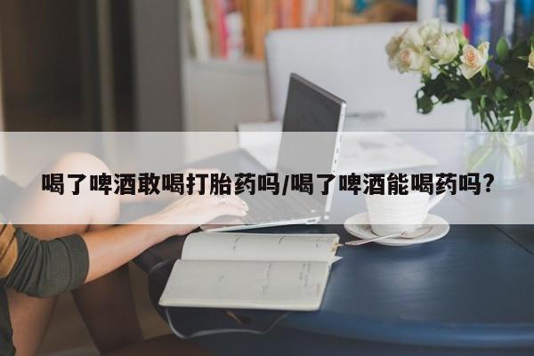 米非米索购买链接联系微信喝了啤酒敢喝打胎药吗/喝了啤酒能喝药吗?