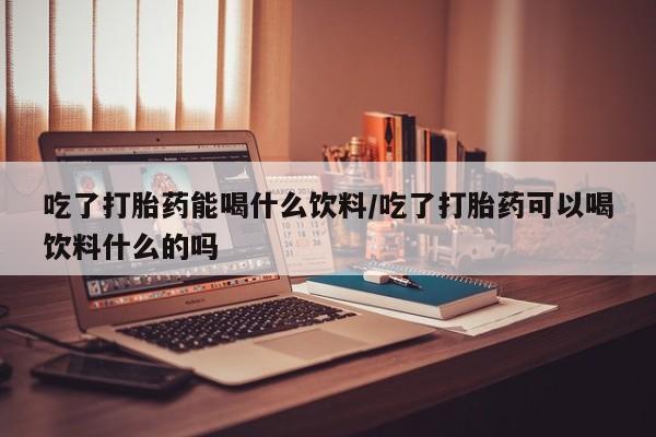 米非米索购买链接联系微信吃了打胎药能喝什么饮料/吃了打胎药可以喝饮料什么的吗