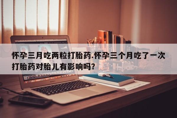 米非米索购买链接联系微信怀孕三月吃两粒打胎药.怀孕三个月吃了一次打胎药对胎儿有影响吗？