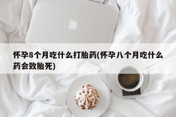 米非米索购买链接联系微信怀孕8个月吃什么打胎药(怀孕八个月吃什么药会致胎死)