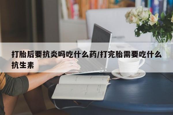 米非米索购买链接联系微信打胎后要抗炎吗吃什么药/打完胎需要吃什么抗生素