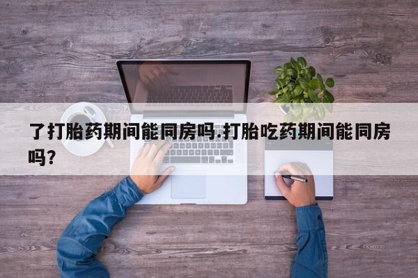 米非米索购买链接联系微信了打胎药期间能同房吗.打胎吃药期间能同房吗？