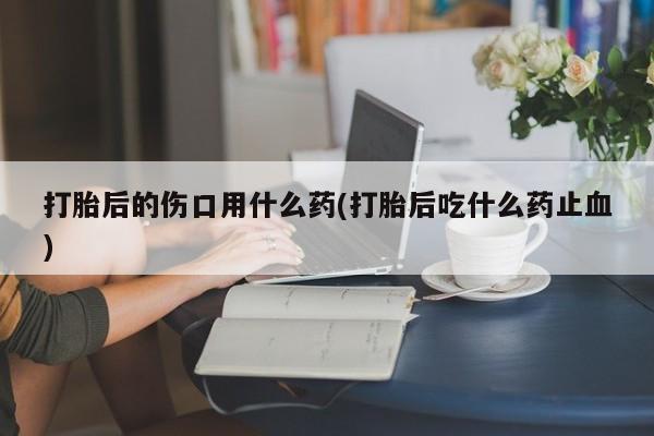 米非米索购买链接联系微信打胎后的伤口用什么药(打胎后吃什么药止血)