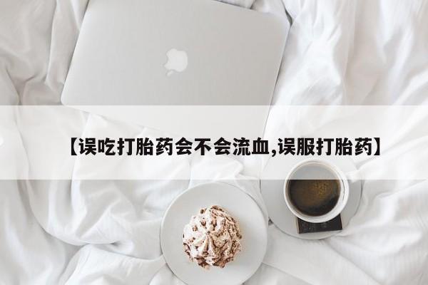 米非米索购买链接联系微信【误吃打胎药会不会流血,误服打胎药】