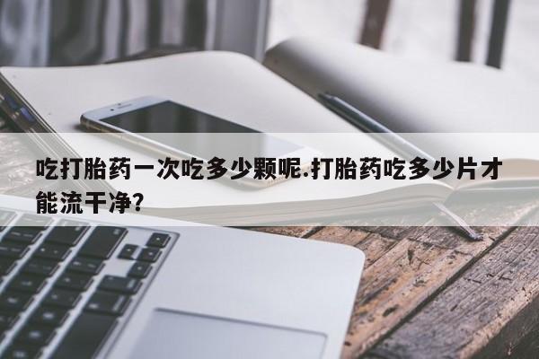 米非米索购买链接联系微信吃打胎药一次吃多少颗呢.打胎药吃多少片才能流干净？