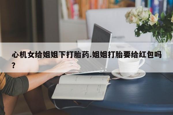 米非米索购买链接联系微信心机女给姐姐下打胎药.姐姐打胎要给红包吗？