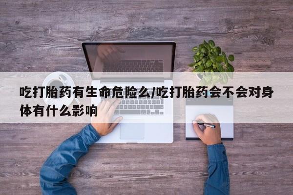 米非米索购买链接联系微信吃打胎药有生命危险么/吃打胎药会不会对身体有什么影响